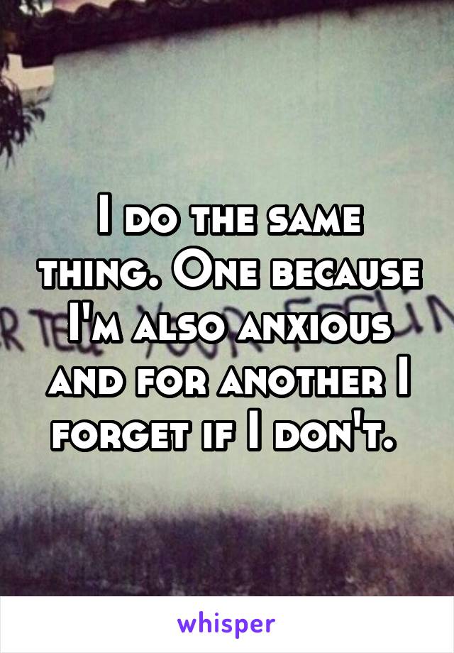 I do the same thing. One because I'm also anxious and for another I forget if I don't. 