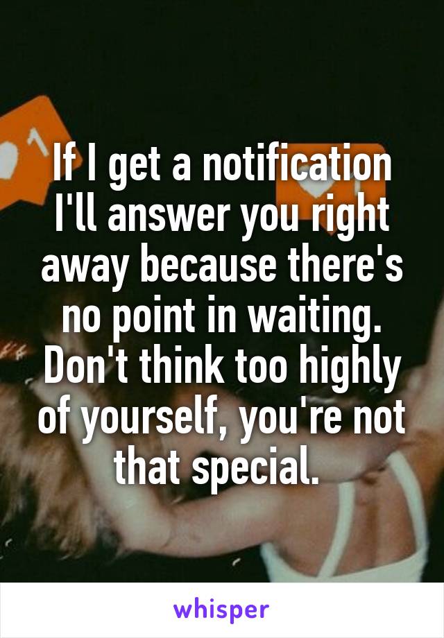 If I get a notification I'll answer you right away because there's no point in waiting. Don't think too highly of yourself, you're not that special. 