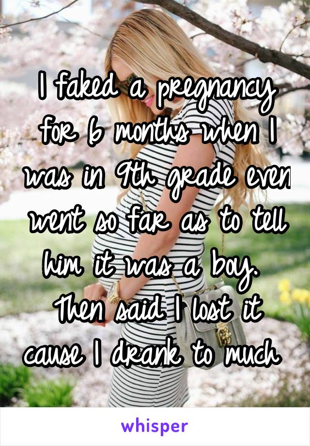 I faked a pregnancy for 6 months when I was in 9th grade even went so far as to tell him it was a boy. 
Then said I lost it cause I drank to much 