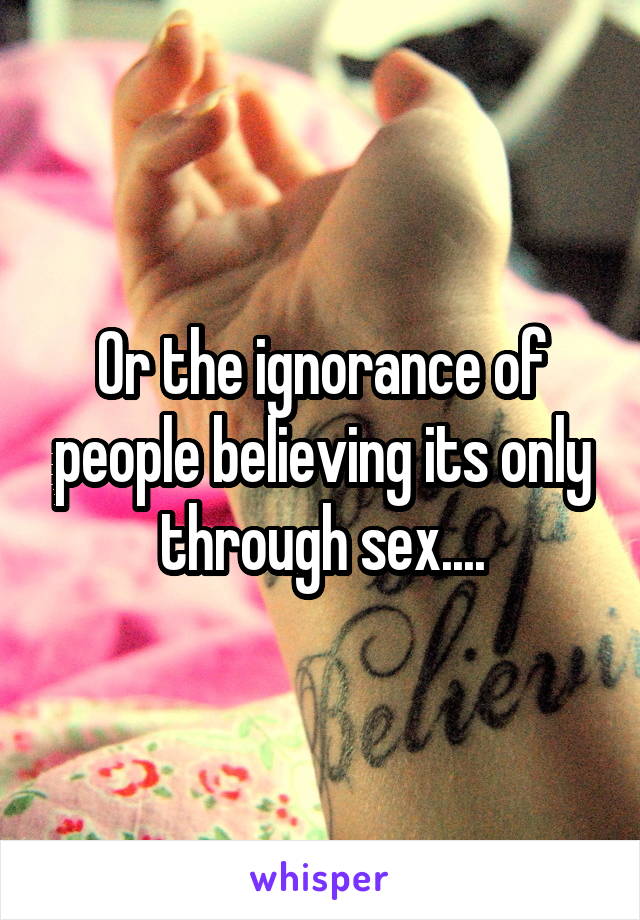 Or the ignorance of people believing its only through sex....