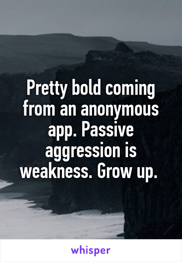 Pretty bold coming from an anonymous app. Passive aggression is weakness. Grow up. 