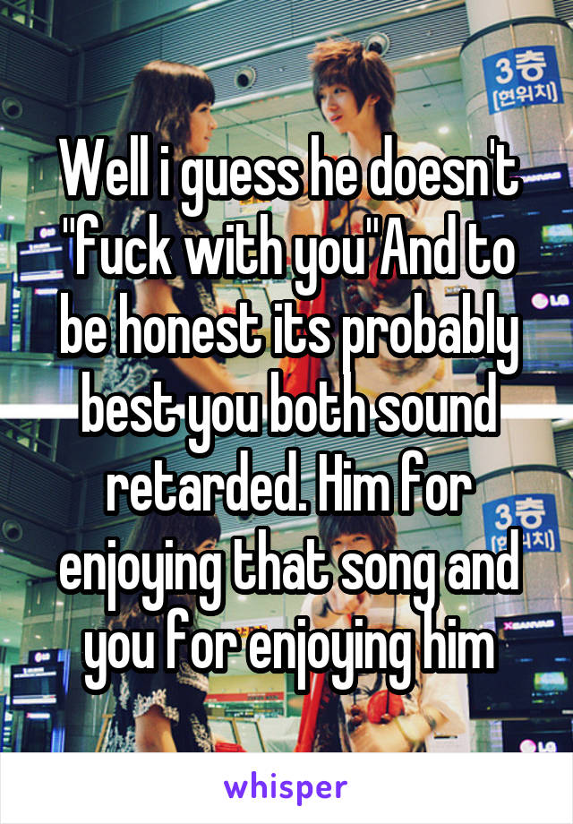 Well i guess he doesn't "fuck with you"And to be honest its probably best you both sound retarded. Him for enjoying that song and you for enjoying him