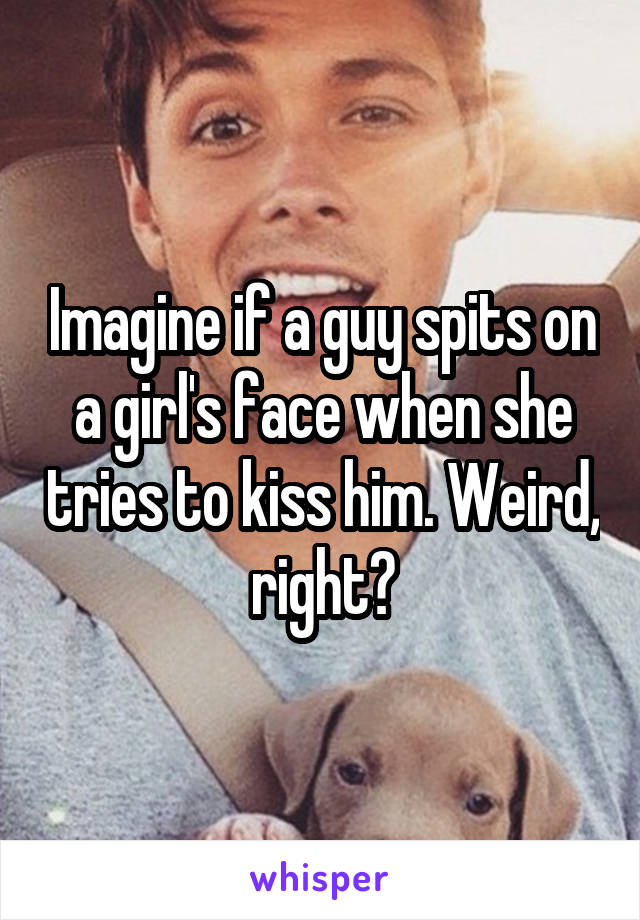 Imagine if a guy spits on a girl's face when she tries to kiss him. Weird, right?