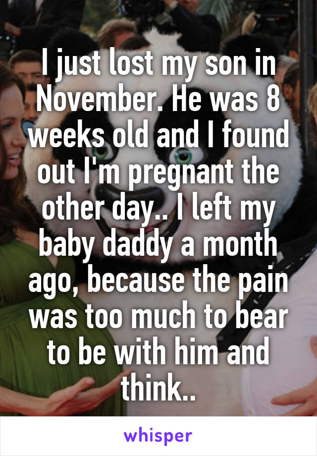 I just lost my son in November. He was 8 weeks old and I found out I'm pregnant the other day.. I left my baby daddy a month ago, because the pain was too much to bear to be with him and think..