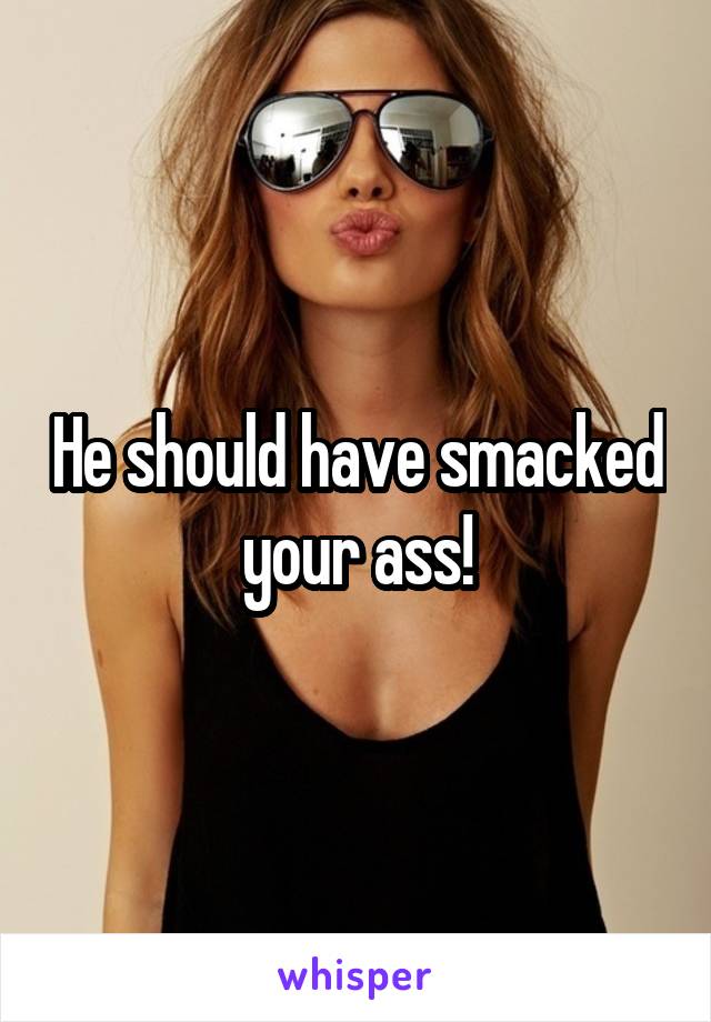 He should have smacked your ass!