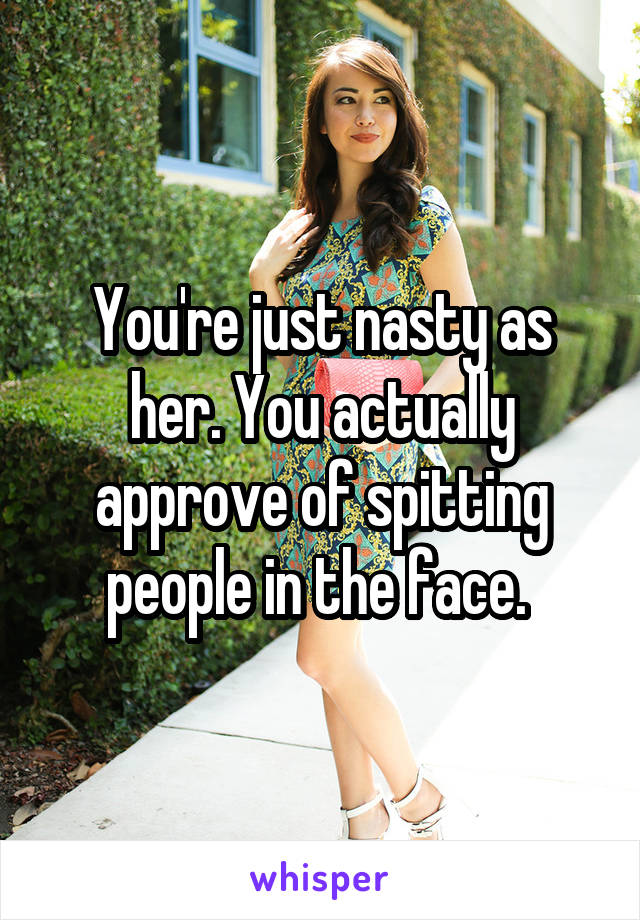 You're just nasty as her. You actually approve of spitting people in the face. 