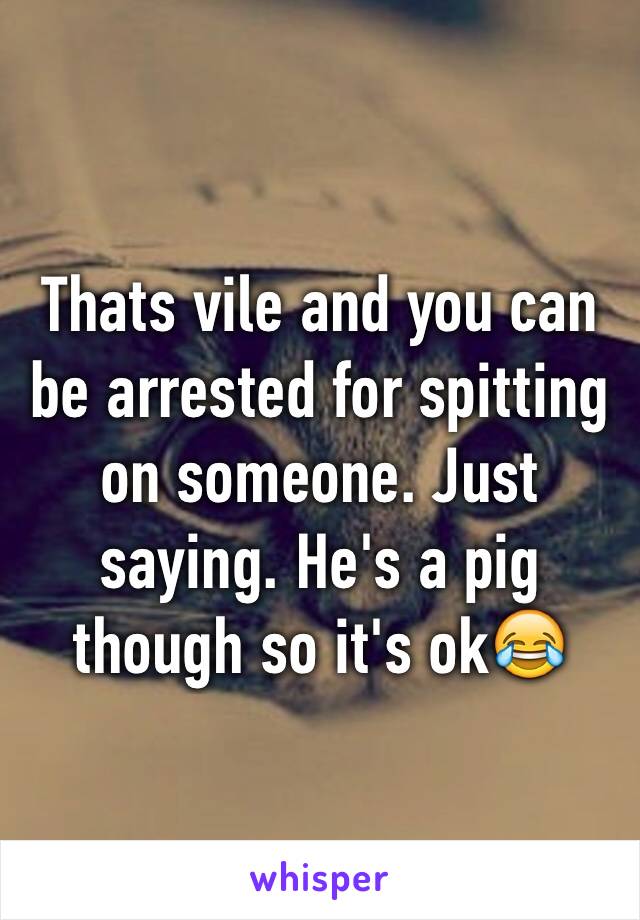 Thats vile and you can be arrested for spitting on someone. Just saying. He's a pig though so it's ok😂