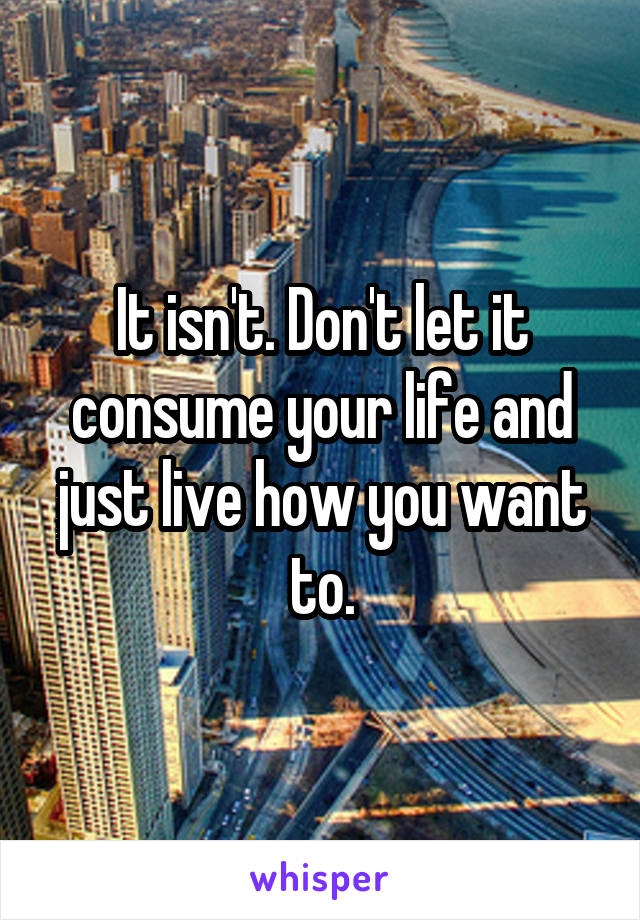 It isn't. Don't let it consume your life and just live how you want to.