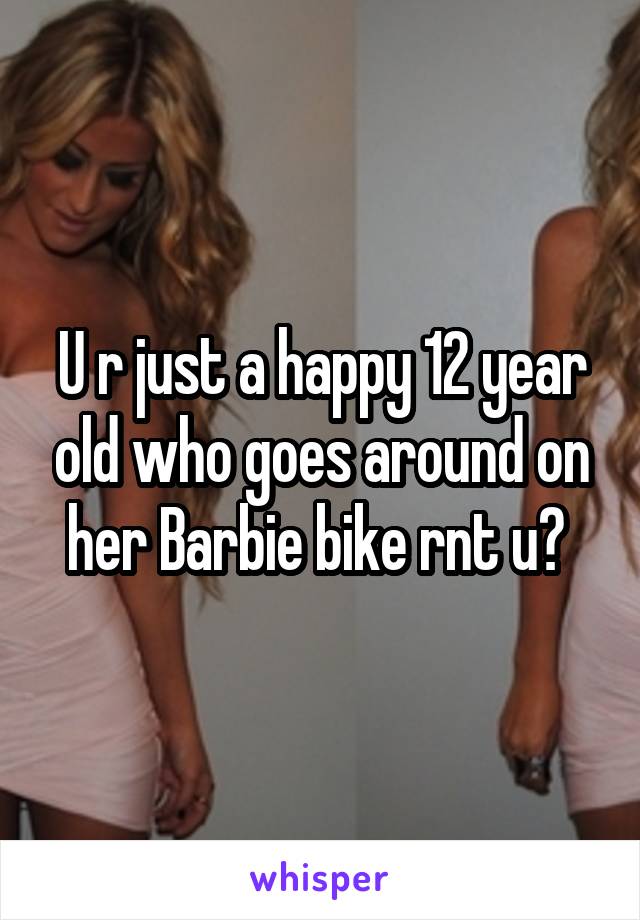 U r just a happy 12 year old who goes around on her Barbie bike rnt u? 