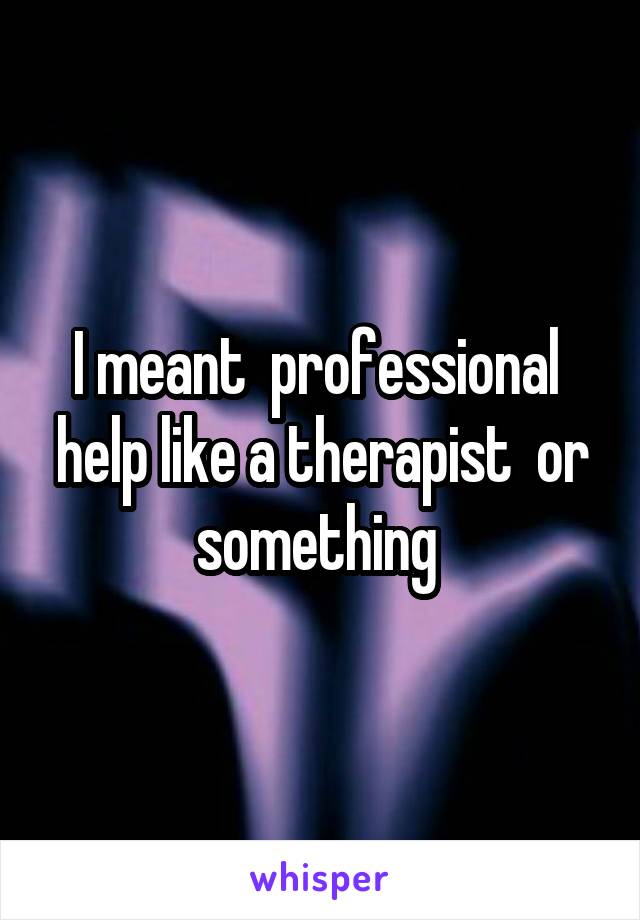 I meant  professional  help like a therapist  or something 