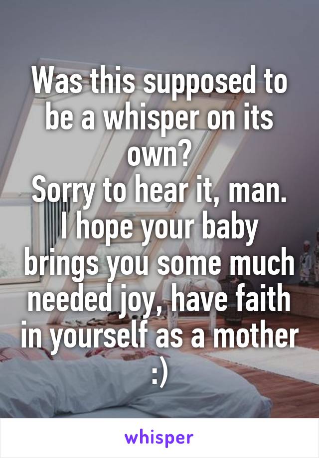 Was this supposed to be a whisper on its own?
Sorry to hear it, man. I hope your baby brings you some much needed joy, have faith in yourself as a mother :)