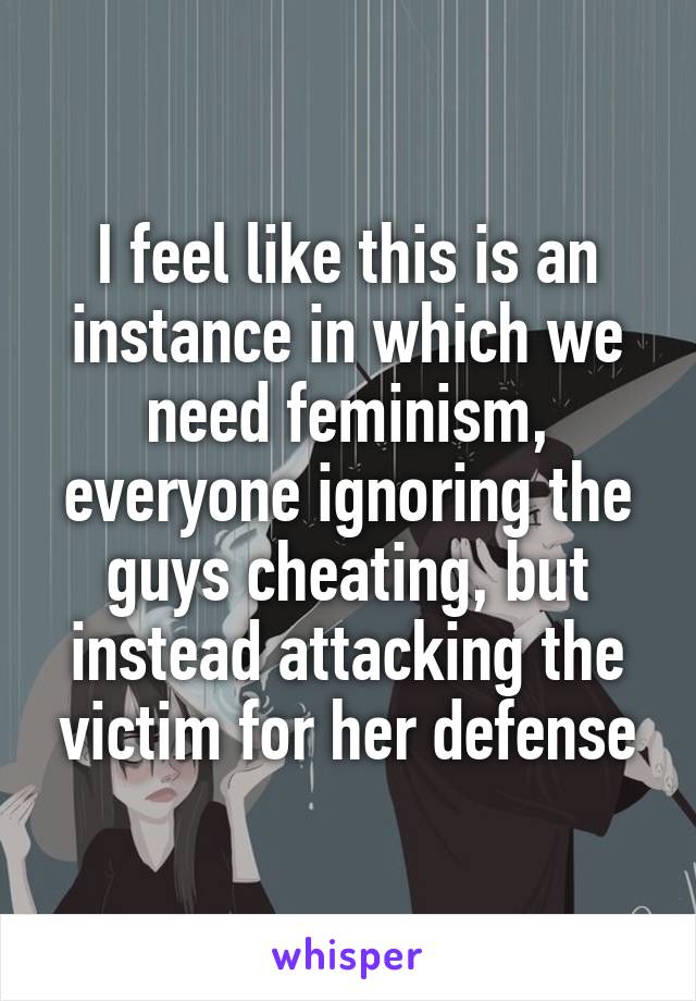 I feel like this is an instance in which we need feminism, everyone ignoring the guys cheating, but instead attacking the victim for her defense