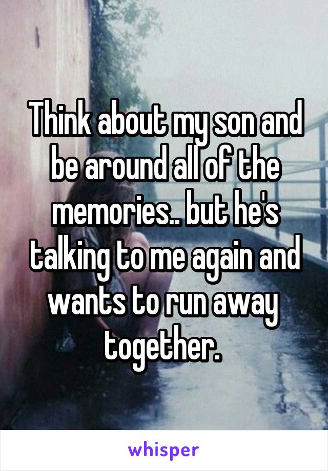 Think about my son and be around all of the memories.. but he's talking to me again and wants to run away 
together. 