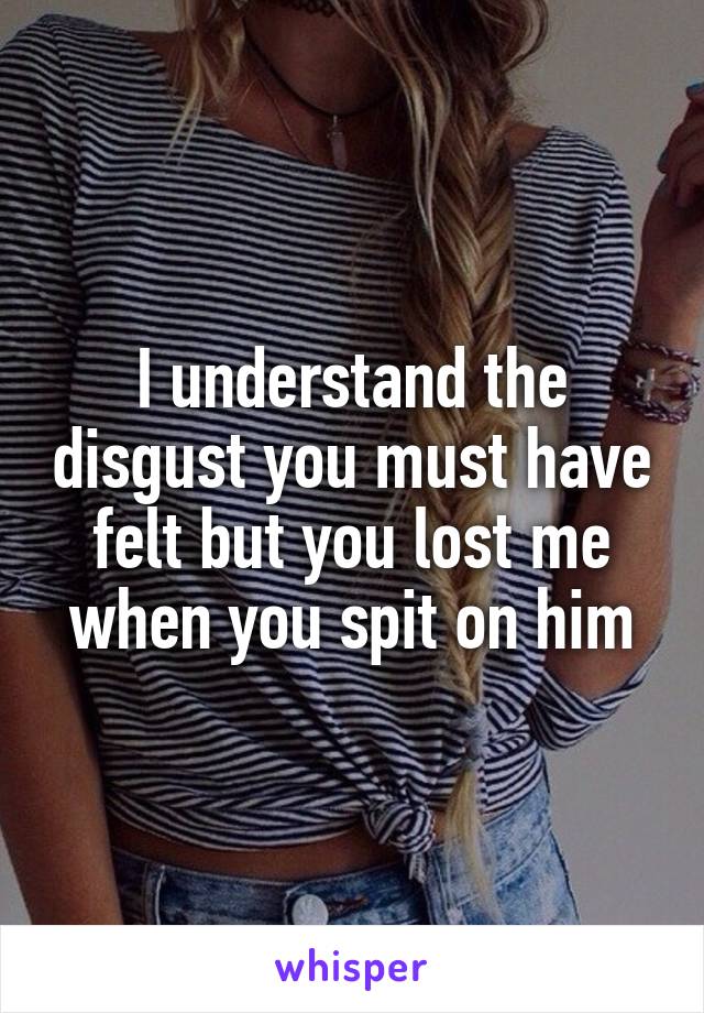 I understand the disgust you must have felt but you lost me when you spit on him