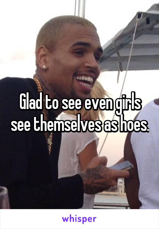 Glad to see even girls see themselves as hoes.