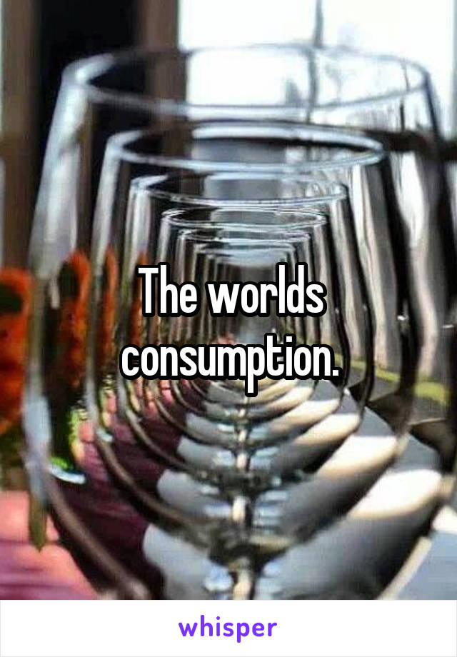 The worlds consumption.