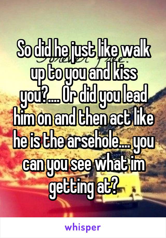 So did he just like walk up to you and kiss you?.... Or did you lead him on and then act like he is the arsehole.... you can you see what im getting at?