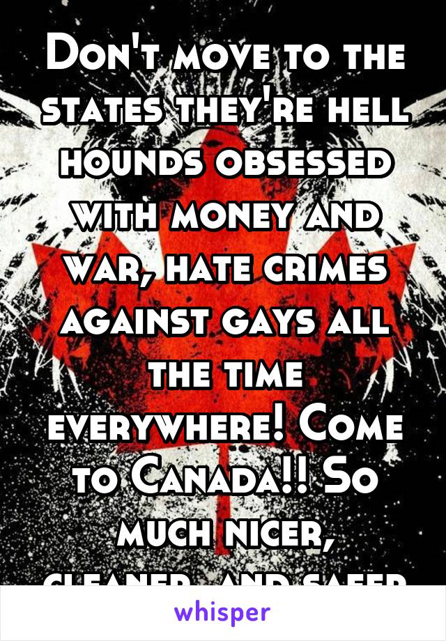 Don't move to the states they're hell hounds obsessed with money and war, hate crimes against gays all the time everywhere! Come to Canada!! So much nicer, cleaner, and safer