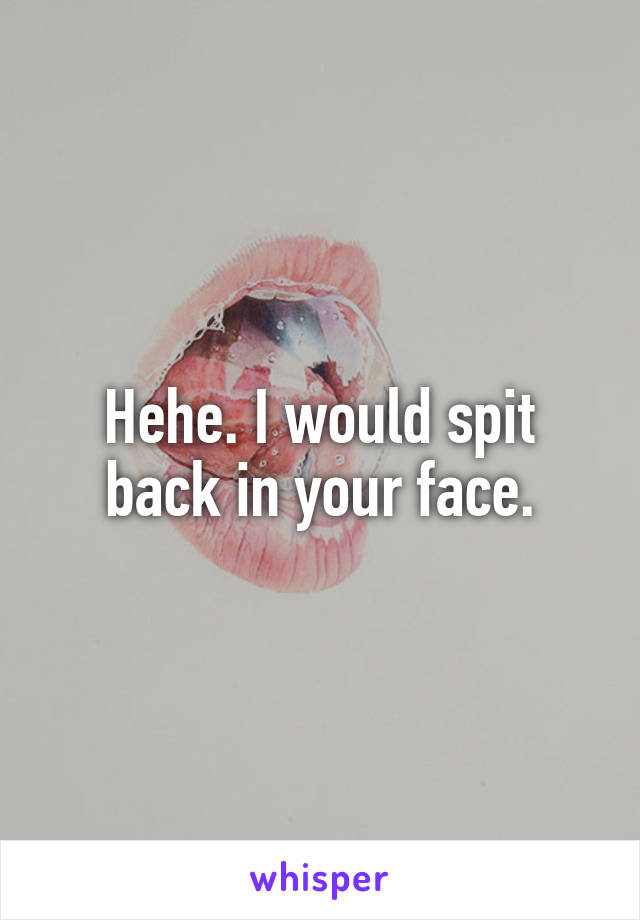 Hehe. I would spit back in your face.