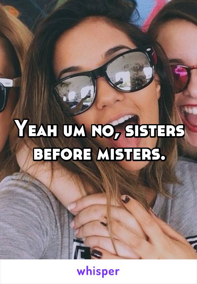 Yeah um no, sisters before misters.