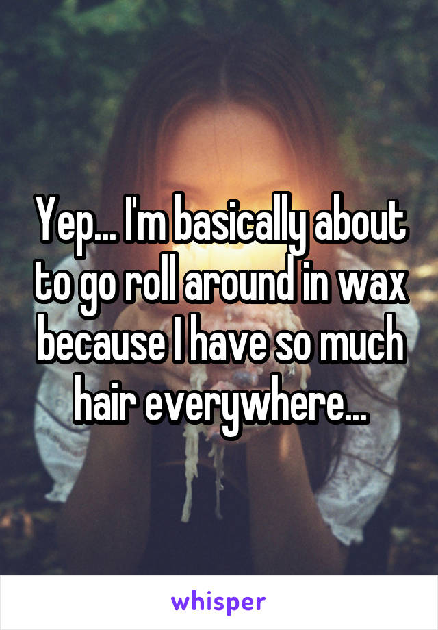 Yep... I'm basically about to go roll around in wax because I have so much hair everywhere...