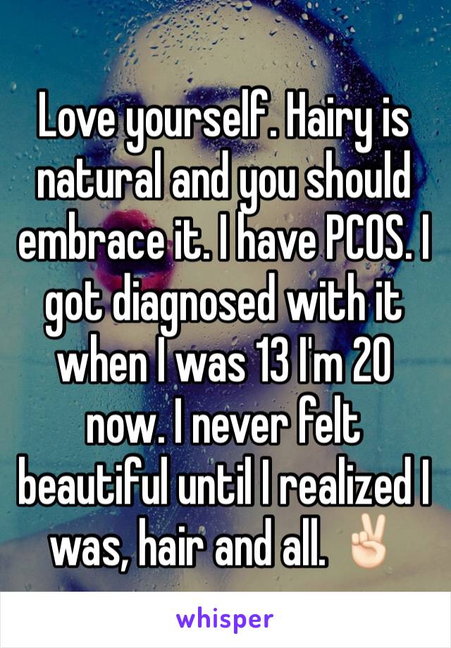 Love yourself. Hairy is natural and you should embrace it. I have PCOS. I got diagnosed with it when I was 13 I'm 20 now. I never felt beautiful until I realized I was, hair and all. ✌🏻️