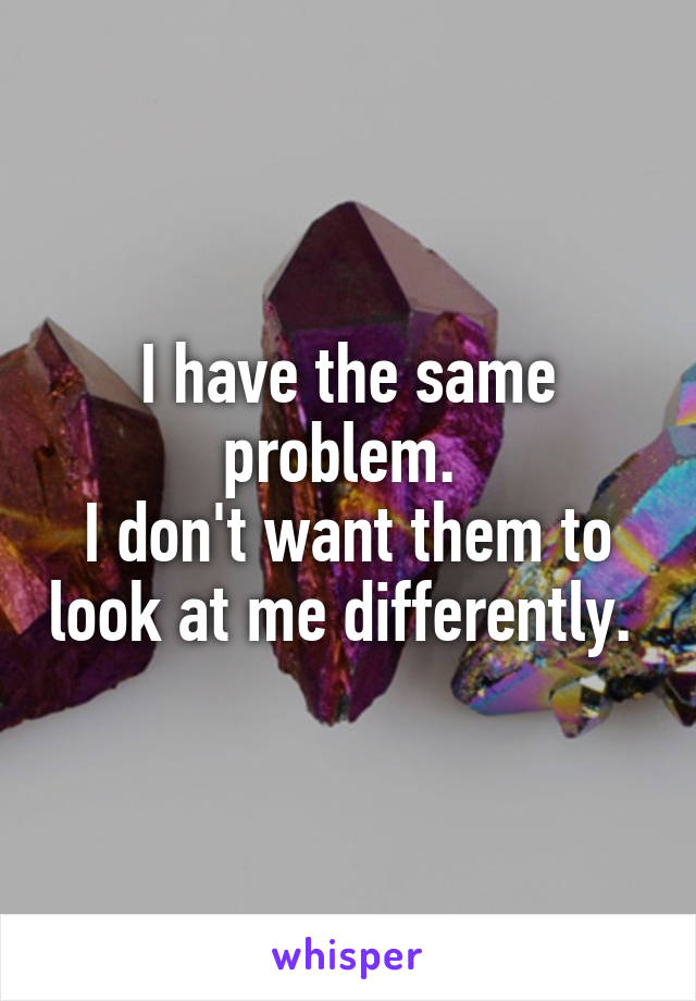 I have the same problem. 
I don't want them to look at me differently. 