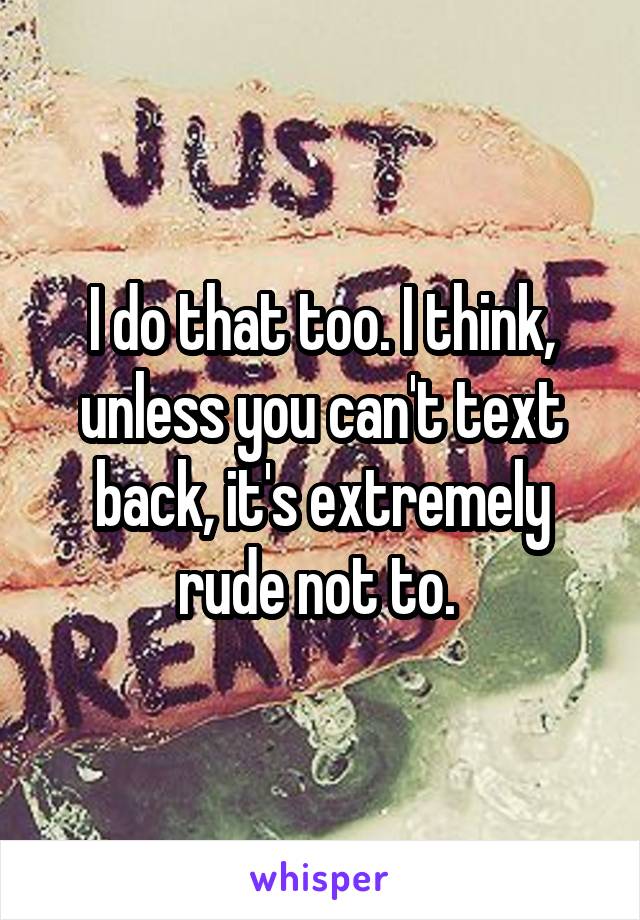 I do that too. I think, unless you can't text back, it's extremely rude not to. 