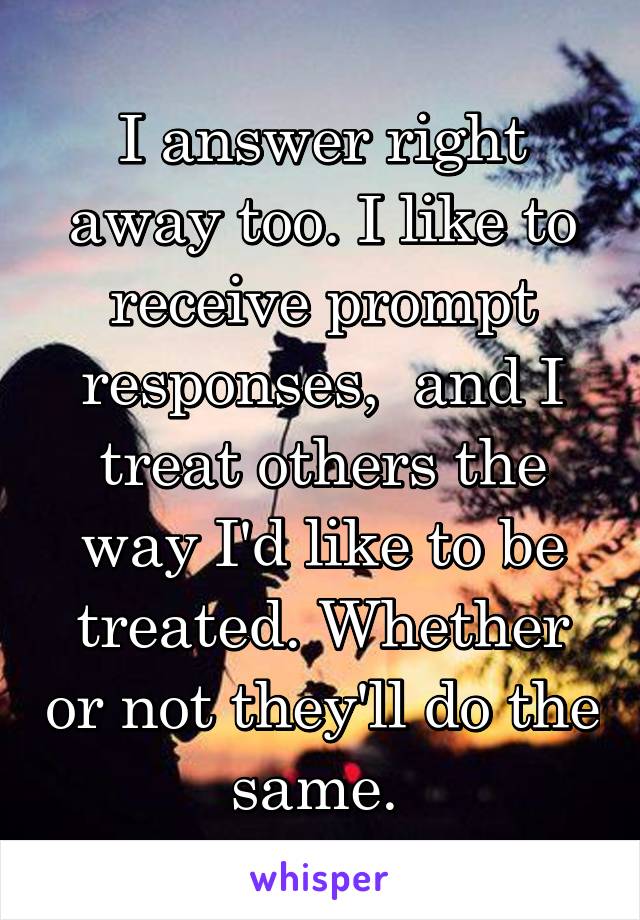 I answer right away too. I like to receive prompt responses,  and I treat others the way I'd like to be treated. Whether or not they'll do the same. 