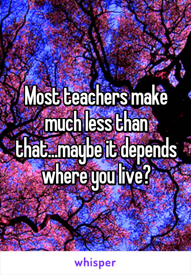 Most teachers make much less than that...maybe it depends where you live?