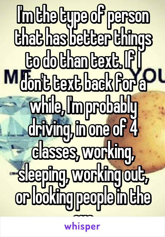 I'm the type of person that has better things to do than text. If I don't text back for a while, I'm probably driving, in one of 4 classes, working, sleeping, working out, or looking people in the eye