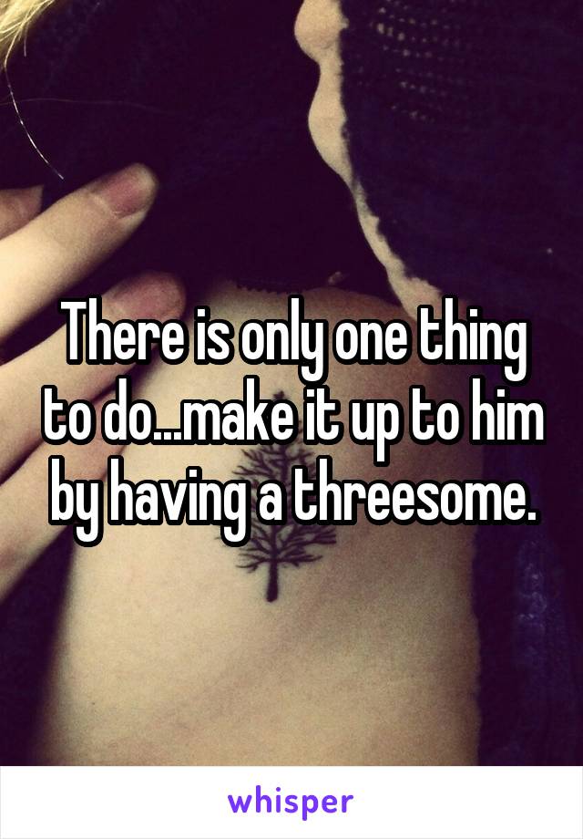 There is only one thing to do...make it up to him by having a threesome.