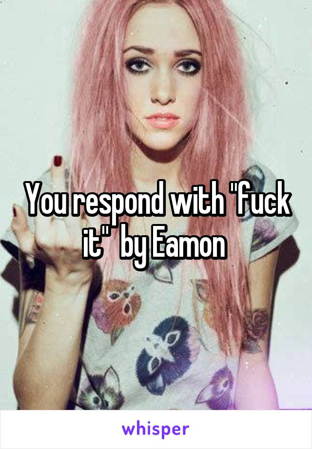 You respond with "fuck it"  by Eamon 