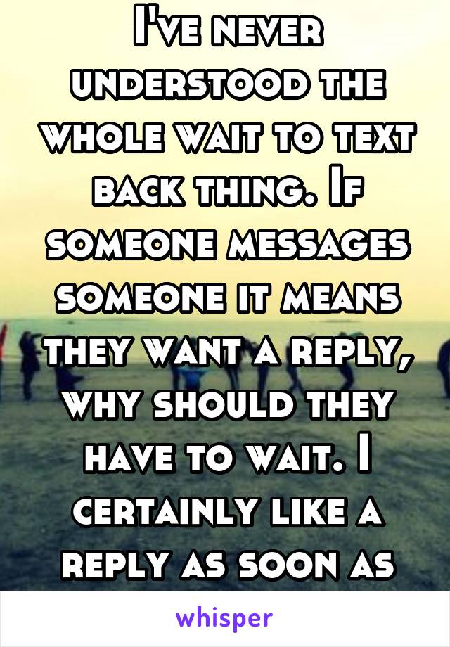 I've never understood the whole wait to text back thing. If someone messages someone it means they want a reply, why should they have to wait. I certainly like a reply as soon as possible 