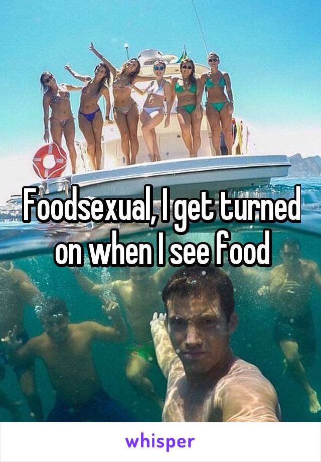 Foodsexual, I get turned on when I see food