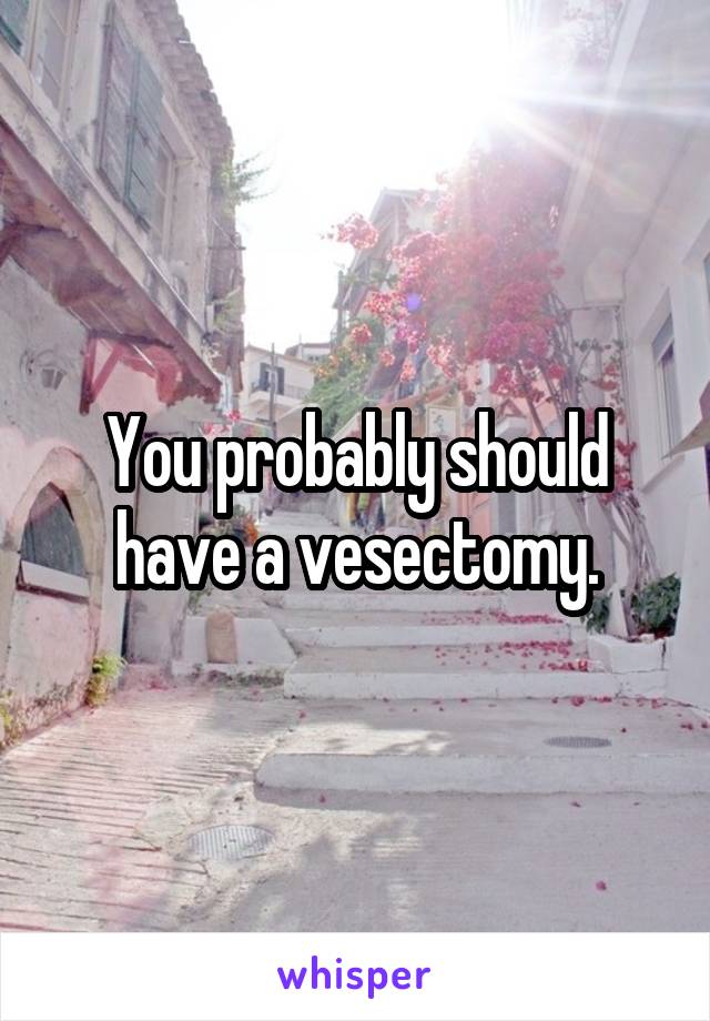 You probably should have a vesectomy.