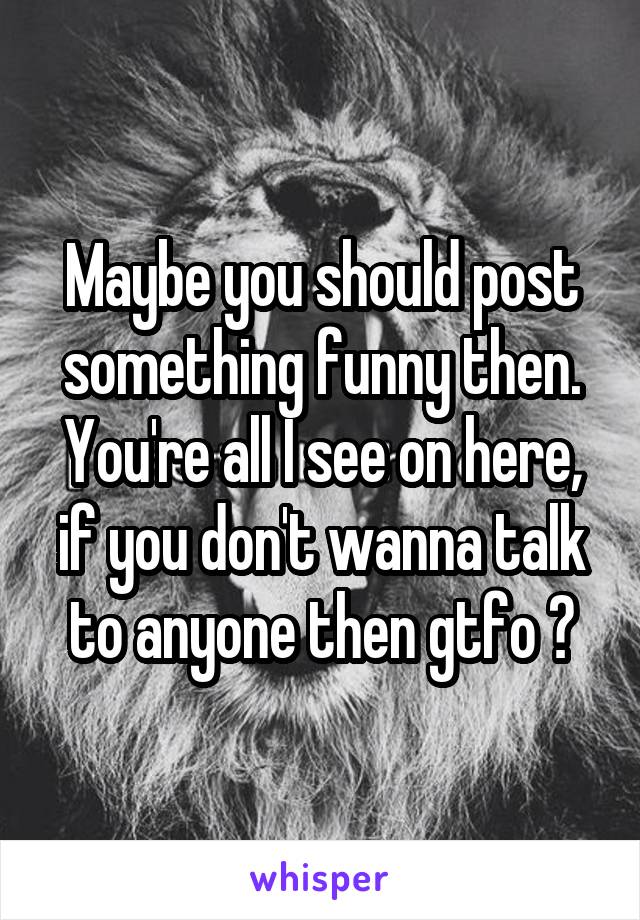 Maybe you should post something funny then. You're all I see on here, if you don't wanna talk to anyone then gtfo 😂