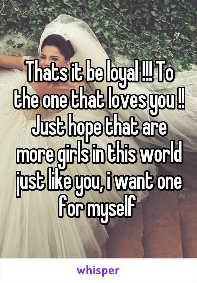 Thats it be loyal !!! To the one that loves you !! Just hope that are more girls in this world just like you, i want one for myself 