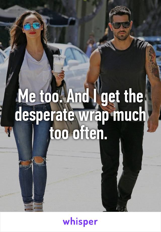 Me too. And I get the desperate wrap much too often. 