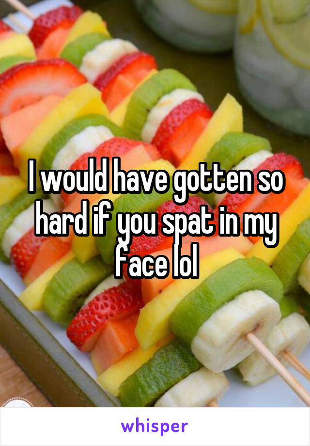 I would have gotten so hard if you spat in my face lol