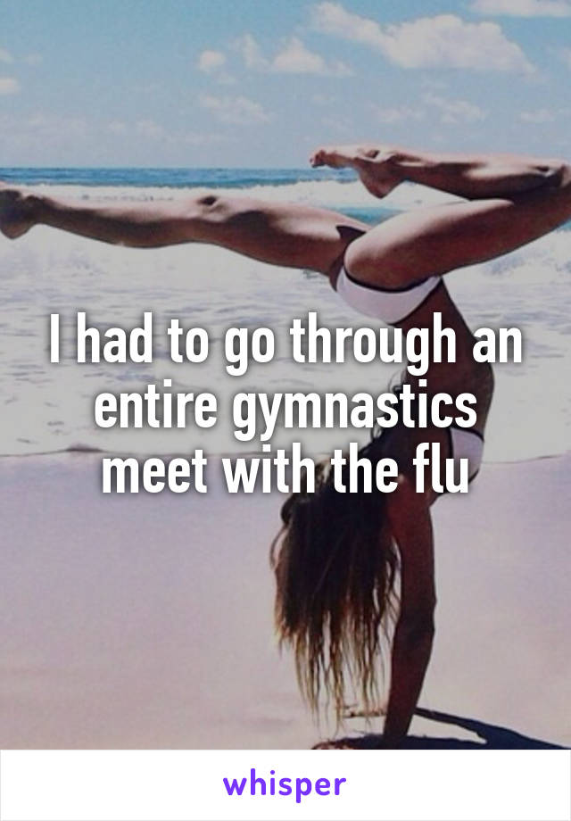 I had to go through an entire gymnastics meet with the flu