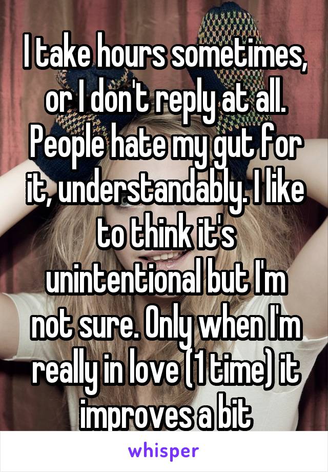 I take hours sometimes, or I don't reply at all. People hate my gut for it, understandably. I like to think it's unintentional but I'm not sure. Only when I'm really in love (1 time) it improves a bit