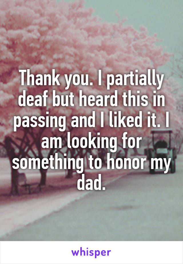 Thank you. I partially deaf but heard this in passing and I liked it. I am looking for something to honor my dad.