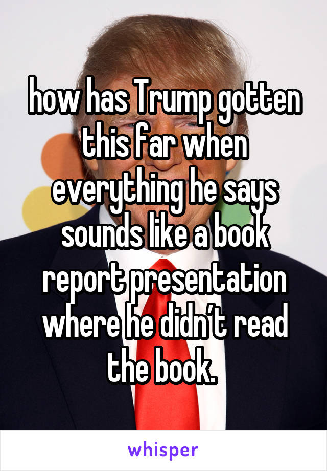 how has Trump gotten this far when everything he says sounds like a book report presentation where he didn’t read the book. 