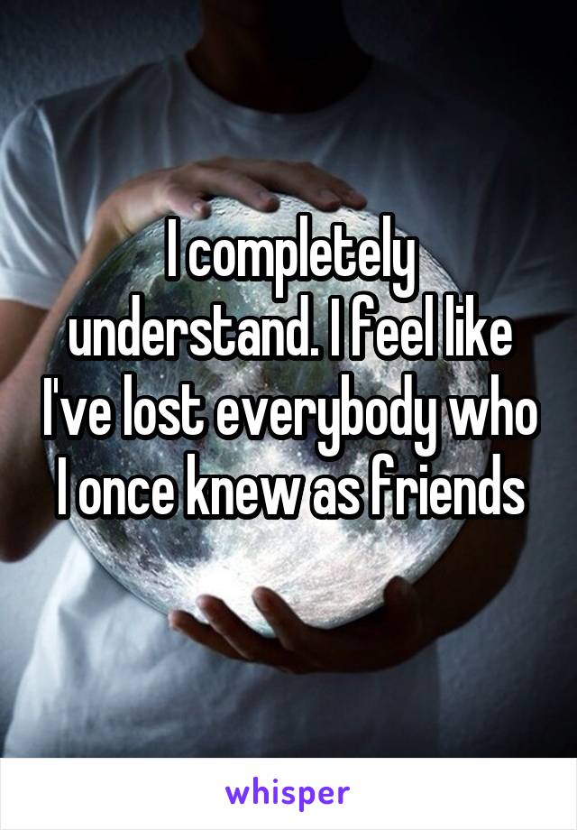 I completely understand. I feel like I've lost everybody who I once knew as friends
