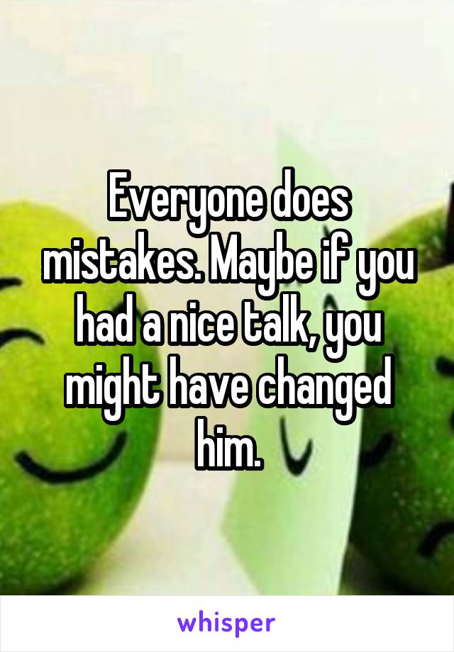 Everyone does mistakes. Maybe if you had a nice talk, you might have changed him.