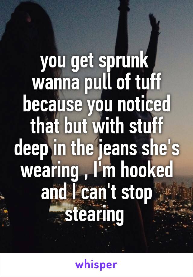 you get sprunk 
wanna pull of tuff because you noticed that but with stuff deep in the jeans she's wearing , I'm hooked and I can't stop stearing 