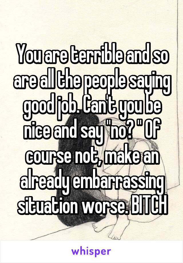 You are terrible and so are all the people saying good job. Can't you be nice and say "no? " Of course not, make an already embarrassing situation worse. BITCH