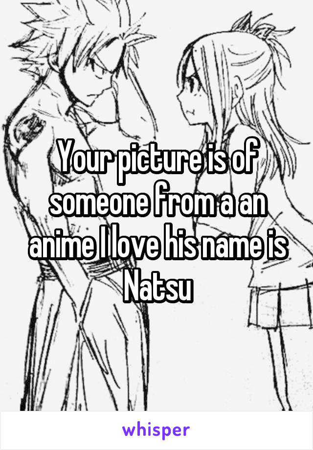 Your picture is of someone from a an anime I love his name is
Natsu