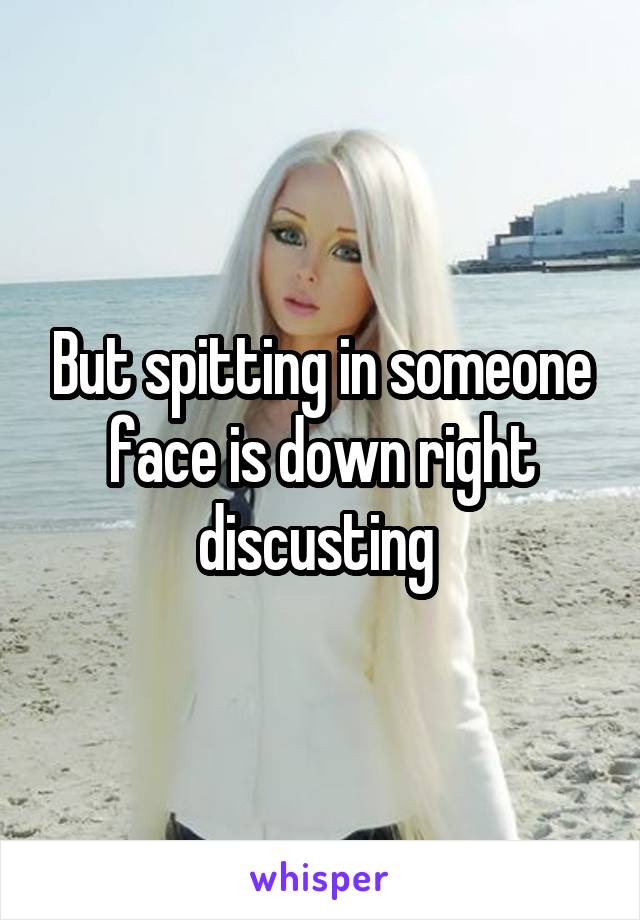 But spitting in someone face is down right discusting 